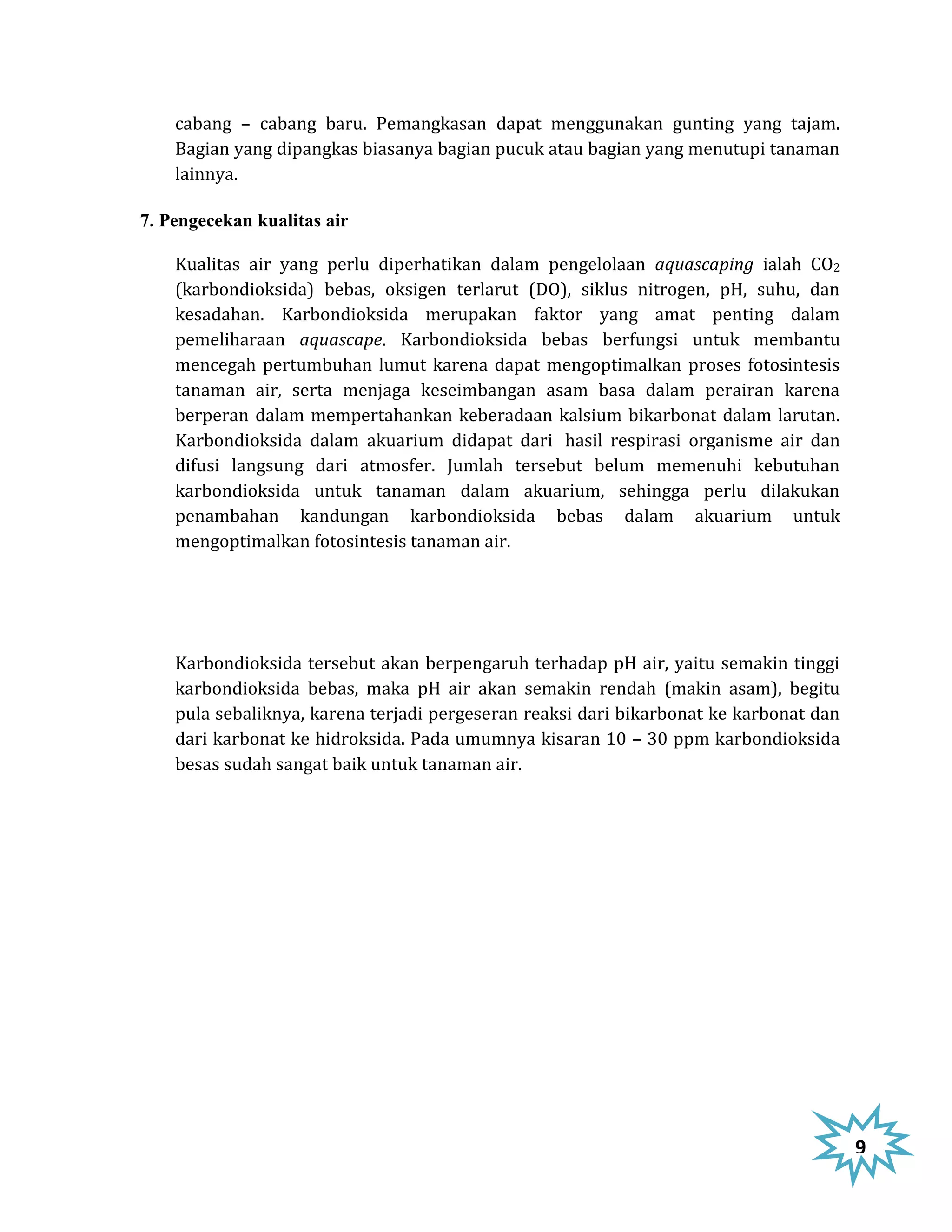 cabang – cabang baru. Pemangkasan dapat menggunakan gunting yang tajam.
    Bagian yang dipangkas biasanya bagian pucuk atau bagian yang menutupi tanaman
    lainnya.

7. Pengecekan kualitas air

    Kualitas air yang perlu diperhatikan dalam pengelolaan aquascaping ialah CO2
    (karbondioksida) bebas, oksigen terlarut (DO), siklus nitrogen, pH, suhu, dan
    kesadahan. Karbondioksida merupakan faktor yang amat penting dalam
    pemeliharaan aquascape. Karbondioksida bebas berfungsi untuk membantu
    mencegah pertumbuhan lumut karena dapat mengoptimalkan proses fotosintesis
    tanaman air, serta menjaga keseimbangan asam basa dalam perairan karena
    berperan dalam mempertahankan keberadaan kalsium bikarbonat dalam larutan.
    Karbondioksida dalam akuarium didapat dari hasil respirasi organisme air dan
    difusi langsung dari atmosfer. Jumlah tersebut belum memenuhi kebutuhan
    karbondioksida untuk tanaman dalam akuarium, sehingga perlu dilakukan
    penambahan kandungan karbondioksida bebas dalam akuarium untuk
    mengoptimalkan fotosintesis tanaman air.




    Karbondioksida tersebut akan berpengaruh terhadap pH air, yaitu semakin tinggi
    karbondioksida bebas, maka pH air akan semakin rendah (makin asam), begitu
    pula sebaliknya, karena terjadi pergeseran reaksi dari bikarbonat ke karbonat dan
    dari karbonat ke hidroksida. Pada umumnya kisaran 10 – 30 ppm karbondioksida
    besas sudah sangat baik untuk tanaman air.




                                                                                        9
 