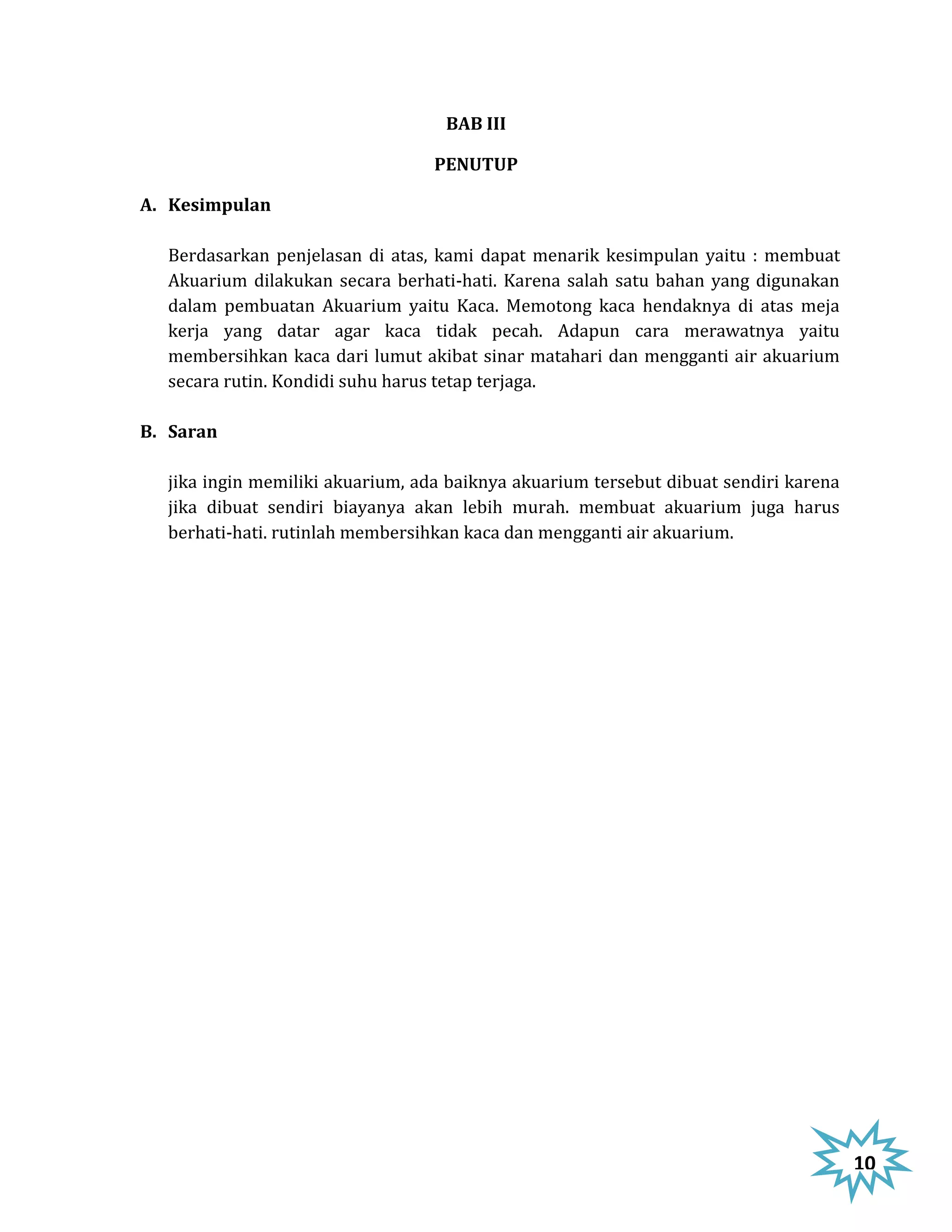 BAB III

                                  PENUTUP

A. Kesimpulan

  Berdasarkan penjelasan di atas, kami dapat menarik kesimpulan yaitu : membuat
  Akuarium dilakukan secara berhati-hati. Karena salah satu bahan yang digunakan
  dalam pembuatan Akuarium yaitu Kaca. Memotong kaca hendaknya di atas meja
  kerja yang datar agar kaca tidak pecah. Adapun cara merawatnya yaitu
  membersihkan kaca dari lumut akibat sinar matahari dan mengganti air akuarium
  secara rutin. Kondidi suhu harus tetap terjaga.

B. Saran

  jika ingin memiliki akuarium, ada baiknya akuarium tersebut dibuat sendiri karena
  jika dibuat sendiri biayanya akan lebih murah. membuat akuarium juga harus
  berhati-hati. rutinlah membersihkan kaca dan mengganti air akuarium.




                                                                                      10
 