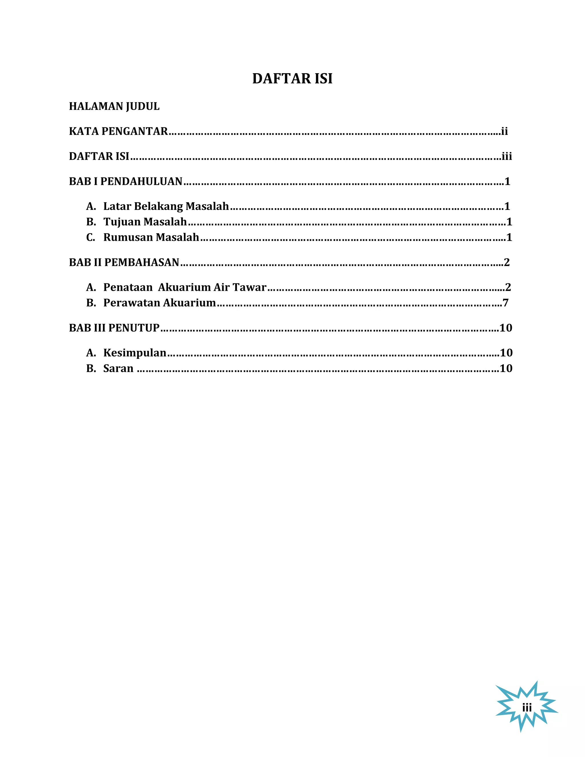 DAFTAR ISI
HALAMAN JUDUL

KATA PENGANTAR…………………………………………………………………………………………………..ii

DAFTAR ISI………………………………………………………………………………………………………………iii

BAB I PENDAHULUAN……………………………………………………………………………………………….1

  A. Latar Belakang Masalah…………………………………………………………………………………1
  B. Tujuan Masalah………………………………………………………………………………………………1
  C. Rumusan Masalah…………………………………………………………………………………………..1

BAB II PEMBAHASAN………………………………………………………………………………………………..2

  A. Penataan Akuarium Air Tawar……………………………………………………………………...2
  B. Perawatan Akuarium…………………………………………………………………………………….7

BAB III PENUTUP…………………………………………………………………………………………………….10

  A. Kesimpulan…………………………………………………………………………………………………..10
  B. Saran ……………………………………………………………………………………………………………10




                                                                 iii
 