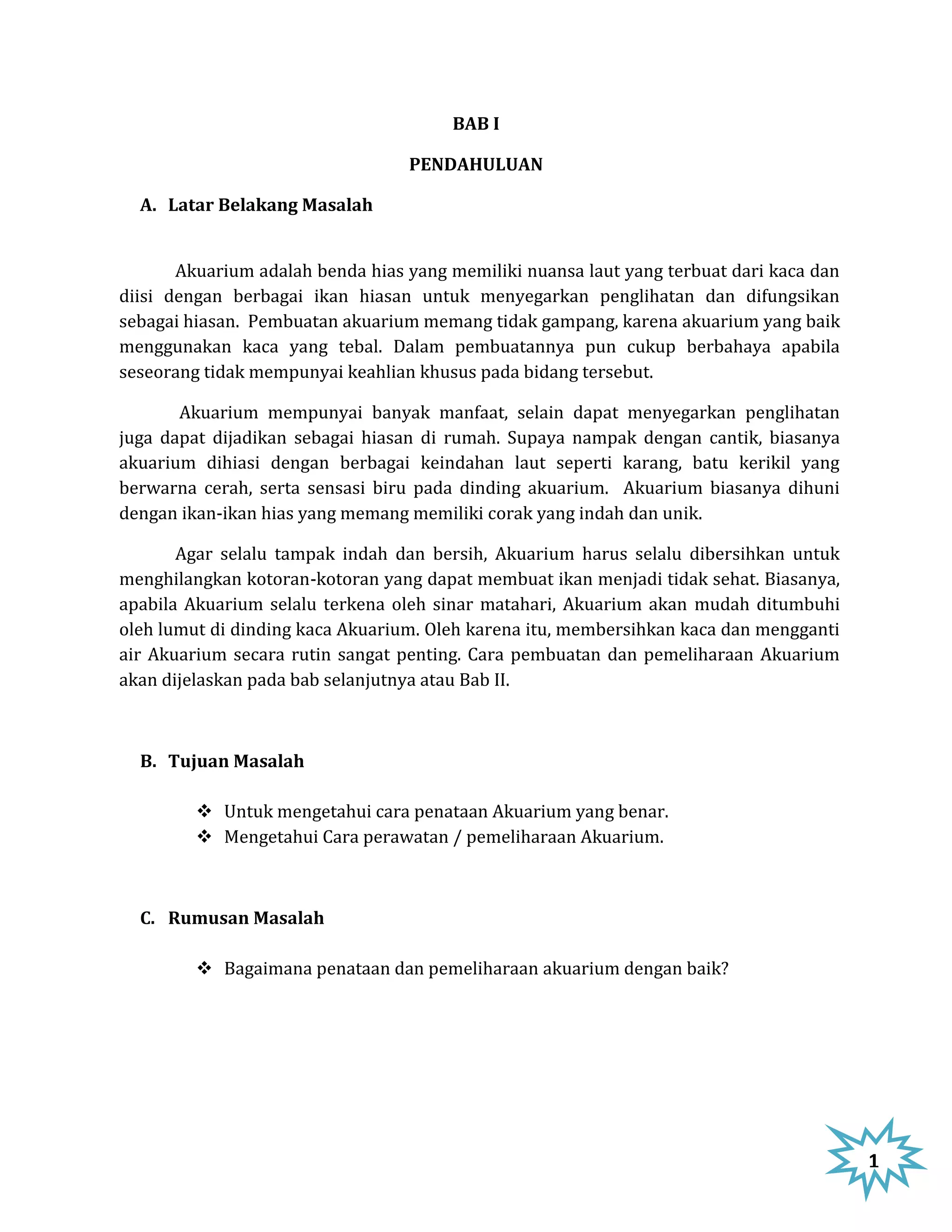 BAB I

                                  PENDAHULUAN

  A. Latar Belakang Masalah


       Akuarium adalah benda hias yang memiliki nuansa laut yang terbuat dari kaca dan
diisi dengan berbagai ikan hiasan untuk menyegarkan penglihatan dan difungsikan
sebagai hiasan. Pembuatan akuarium memang tidak gampang, karena akuarium yang baik
menggunakan kaca yang tebal. Dalam pembuatannya pun cukup berbahaya apabila
seseorang tidak mempunyai keahlian khusus pada bidang tersebut.

       Akuarium mempunyai banyak manfaat, selain dapat menyegarkan penglihatan
juga dapat dijadikan sebagai hiasan di rumah. Supaya nampak dengan cantik, biasanya
akuarium dihiasi dengan berbagai keindahan laut seperti karang, batu kerikil yang
berwarna cerah, serta sensasi biru pada dinding akuarium. Akuarium biasanya dihuni
dengan ikan-ikan hias yang memang memiliki corak yang indah dan unik.

       Agar selalu tampak indah dan bersih, Akuarium harus selalu dibersihkan untuk
menghilangkan kotoran-kotoran yang dapat membuat ikan menjadi tidak sehat. Biasanya,
apabila Akuarium selalu terkena oleh sinar matahari, Akuarium akan mudah ditumbuhi
oleh lumut di dinding kaca Akuarium. Oleh karena itu, membersihkan kaca dan mengganti
air Akuarium secara rutin sangat penting. Cara pembuatan dan pemeliharaan Akuarium
akan dijelaskan pada bab selanjutnya atau Bab II.



  B. Tujuan Masalah

          Untuk mengetahui cara penataan Akuarium yang benar.
          Mengetahui Cara perawatan / pemeliharaan Akuarium.



  C. Rumusan Masalah

          Bagaimana penataan dan pemeliharaan akuarium dengan baik?




                                                                                         1
 