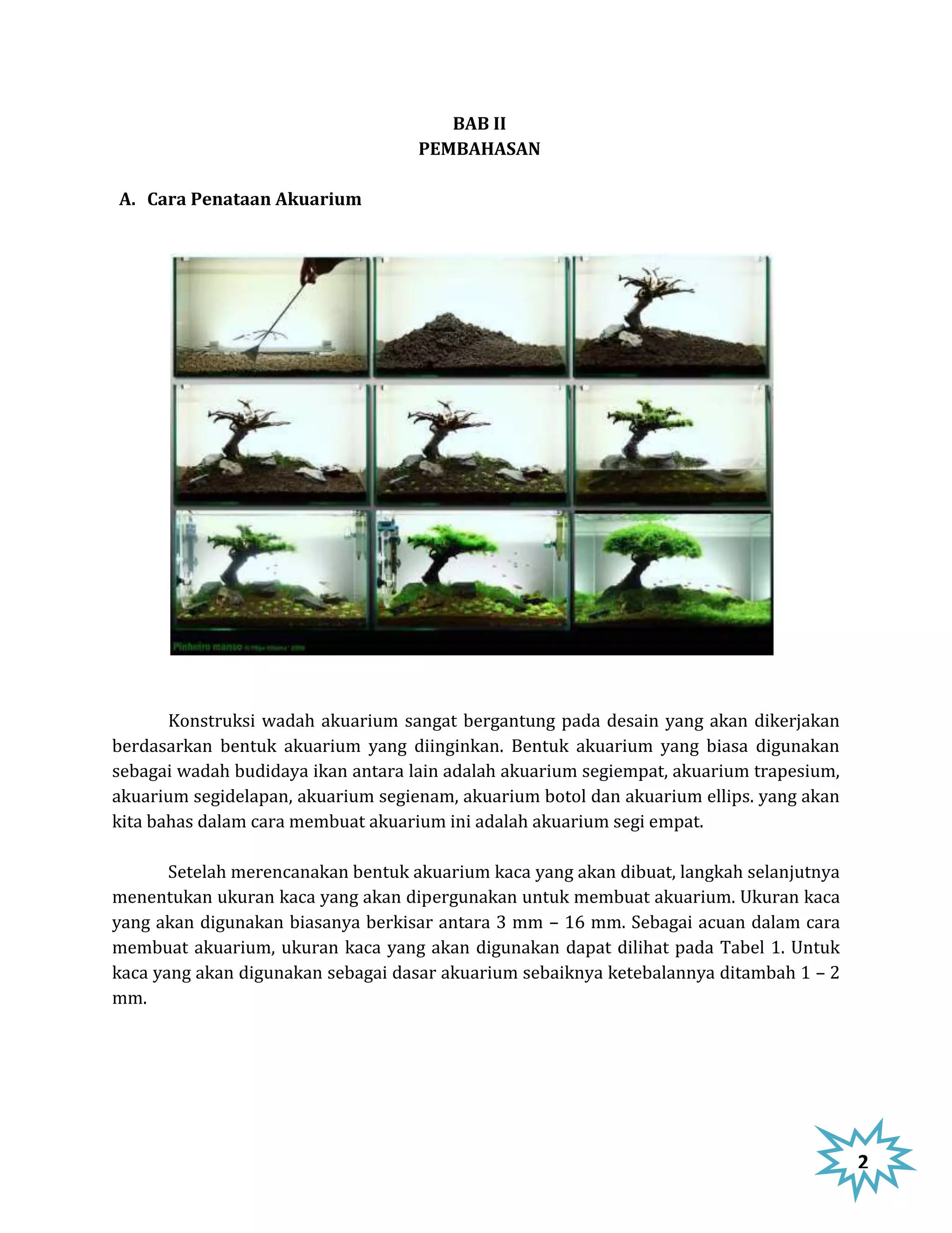BAB II
                                    PEMBAHASAN

A. Cara Penataan Akuarium




       Konstruksi wadah akuarium sangat bergantung pada desain yang akan dikerjakan
berdasarkan bentuk akuarium yang diinginkan. Bentuk akuarium yang biasa digunakan
sebagai wadah budidaya ikan antara lain adalah akuarium segiempat, akuarium trapesium,
akuarium segidelapan, akuarium segienam, akuarium botol dan akuarium ellips. yang akan
kita bahas dalam cara membuat akuarium ini adalah akuarium segi empat.

       Setelah merencanakan bentuk akuarium kaca yang akan dibuat, langkah selanjutnya
menentukan ukuran kaca yang akan dipergunakan untuk membuat akuarium. Ukuran kaca
yang akan digunakan biasanya berkisar antara 3 mm – 16 mm. Sebagai acuan dalam cara
membuat akuarium, ukuran kaca yang akan digunakan dapat dilihat pada Tabel 1. Untuk
kaca yang akan digunakan sebagai dasar akuarium sebaiknya ketebalannya ditambah 1 – 2
mm.




                                                                                         2
 