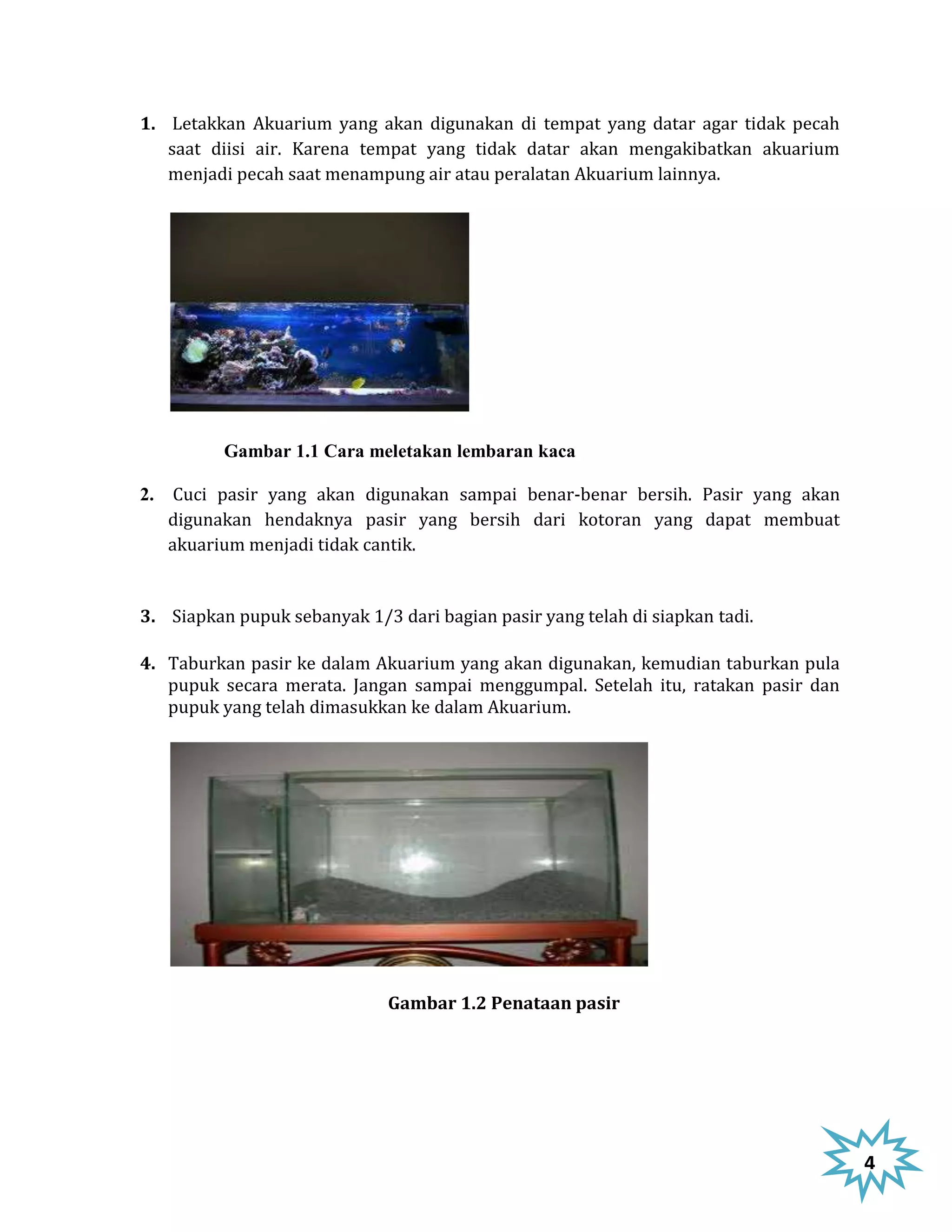 1. Letakkan Akuarium yang akan digunakan di tempat yang datar agar tidak pecah
   saat diisi air. Karena tempat yang tidak datar akan mengakibatkan akuarium
   menjadi pecah saat menampung air atau peralatan Akuarium lainnya.




          Gambar 1.1 Cara meletakan lembaran kaca

2. Cuci pasir yang akan digunakan sampai benar-benar bersih. Pasir yang akan
   digunakan hendaknya pasir yang bersih dari kotoran yang dapat membuat
   akuarium menjadi tidak cantik.


3. Siapkan pupuk sebanyak 1/3 dari bagian pasir yang telah di siapkan tadi.

4. Taburkan pasir ke dalam Akuarium yang akan digunakan, kemudian taburkan pula
   pupuk secara merata. Jangan sampai menggumpal. Setelah itu, ratakan pasir dan
   pupuk yang telah dimasukkan ke dalam Akuarium.




                              Gambar 1.2 Penataan pasir




                                                                                   4
 