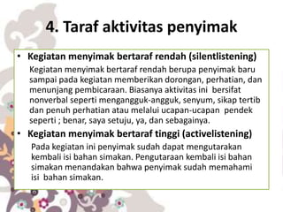 4. Taraf aktivitas penyimak
• Kegiatan menyimak bertaraf rendah (silentlistening)
Kegiatan menyimak bertaraf rendah berupa penyimak baru
sampai pada kegiatan memberikan dorongan, perhatian, dan
menunjang pembicaraan. Biasanya aktivitas ini bersifat
nonverbal seperti mengangguk-angguk, senyum, sikap tertib
dan penuh perhatian atau melalui ucapan-ucapan pendek
seperti ; benar, saya setuju, ya, dan sebagainya.
• Kegiatan menyimak bertaraf tinggi (activelistening)
Pada kegiatan ini penyimak sudah dapat mengutarakan
kembali isi bahan simakan. Pengutaraan kembali isi bahan
simakan menandakan bahwa penyimak sudah memahami
isi bahan simakan.
 