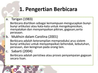 1. Pengertian Berbicara
a. Tarigan (1983)
Berbicara diartikan sebagai kemampuan mengucapkan bunyi-
bunyi artikulasi atau kata-kata untuk mengekspresikan,
menyatakan dan menyampaikan pikiran, gagasan,serta
perasaan.
b. Mukhsin dalam Carolina (2001)
Berbicara adalah keterampilan memproduksi arus sistem
bunyi artikulasi untuk menyampaikan kehendak, kebutuhan,
perasaan, dan keinginan pada orang lain.
c. Sabarti (2004)
Berbicara adalah peristiwa atau proses penyampaian gagasan
secara lisan.
 