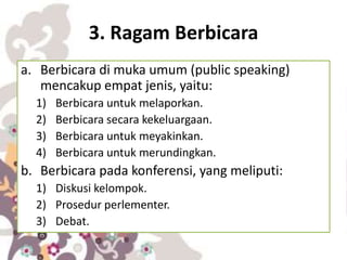 3. Ragam Berbicara
a. Berbicara di muka umum (public speaking)
mencakup empat jenis, yaitu:
1) Berbicara untuk melaporkan.
2) Berbicara secara kekeluargaan.
3) Berbicara untuk meyakinkan.
4) Berbicara untuk merundingkan.
b. Berbicara pada konferensi, yang meliputi:
1) Diskusi kelompok.
2) Prosedur perlementer.
3) Debat.
 