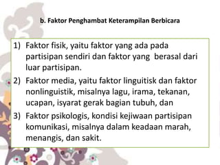 b. Faktor Penghambat Keterampilan Berbicara
1) Faktor fisik, yaitu faktor yang ada pada
partisipan sendiri dan faktor yang berasal dari
luar partisipan.
2) Faktor media, yaitu faktor linguitisk dan faktor
nonlinguistik, misalnya lagu, irama, tekanan,
ucapan, isyarat gerak bagian tubuh, dan
3) Faktor psikologis, kondisi kejiwaan partisipan
komunikasi, misalnya dalam keadaan marah,
menangis, dan sakit.
 