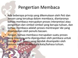 Pengertian Membaca
• Ada beberapa prinsip yang dikemukaan oleh Peti dan
Jensen yang tercakup dalam membaca, diantaranya
bahwa membaca merupakan proses interpretasi atau
pengertian dan simbol-simbol yang berupa tulisan, dan
bahwa membaca adalah proses mentrasper ide yang
disampaikan oleh penulis bacaan.
• Tarigan, bahwa membaca merupakan suatu proses
yang dilaukan serta dipergunkan oleh pembaca untuk
memproleh pesan yang hendak disampaikn oleh
penulis melalui media kata-kata/bahasa tulisan.
 