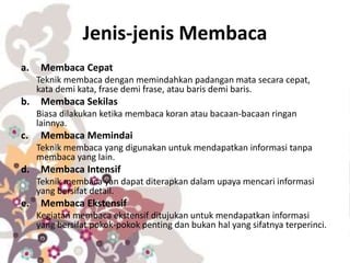 Jenis-jenis Membaca
a. Membaca Cepat
Teknik membaca dengan memindahkan padangan mata secara cepat,
kata demi kata, frase demi frase, atau baris demi baris.
b. Membaca Sekilas
Biasa dilakukan ketika membaca koran atau bacaan-bacaan ringan
lainnya.
c. Membaca Memindai
Teknik membaca yang digunakan untuk mendapatkan informasi tanpa
membaca yang lain.
d. Membaca Intensif
Teknik membaca yan dapat diterapkan dalam upaya mencari informasi
yang bersifat detail.
e. Membaca Ekstensif
Kegiatan membaca ekstensif ditujukan untuk mendapatkan informasi
yang bersifat pokok-pokok penting dan bukan hal yang sifatnya terperinci.
 