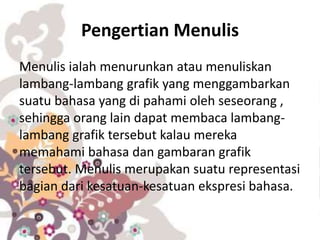 Pengertian Menulis
Menulis ialah menurunkan atau menuliskan
lambang-lambang grafik yang menggambarkan
suatu bahasa yang di pahami oleh seseorang ,
sehingga orang lain dapat membaca lambang-
lambang grafik tersebut kalau mereka
memahami bahasa dan gambaran grafik
tersebut. Menulis merupakan suatu representasi
bagian dari kesatuan-kesatuan ekspresi bahasa.
 