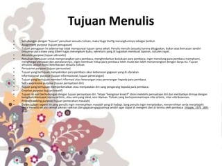 Tujuan Menulis
• Sehubungan dengan “tujuan” penulisan sesuatu tulisan, maka Hugo Hartig merangkumnya sebagai berikut:
• Assignment purpose (tujuan penugasan)
• Tujuan penugasan ini sebenarnya tidak mempunyai tujuan sama sekali. Penulis menulis sesuatu karena ditugaskan, bukan atas kemauan sendiri
(misalnya para siswa yang diberi tugas merangkum buku; sekretaris yang di tugaskan membuat laporan, notulen rapat.
• Altruistic purpose (tujuan altruistic)
• Penulisan bertujuan untuk menyenangkan para pembaca, menghindarkan kedukaan para pembaca, ingin menolong para pembaca memahami,
menghargai perasaan dan penalarannya , ingin membuat hidup para pembaca lebih muda dan lebih menyenangkan dengan karya itu. Tujuan
altruistic adalah kunci keterbacaan sesuatu tulisan.
• Persuasive purpose (tujuan persuasive)
• Tujuan yang bertujuan menyakinkan para pembaca akan kebenaran gagasan yang di utarakan.
• Informational purpose (tujuan informasional, tujuan penerangan)
• Tujuan yang bertujuan memberi informasi atau keterangan atau penerangan kepada para pembaca.
• Self – expressive purpose (tujuan pernyataan diri)
• Tujuan yang bertujuan memperkenalkan atau menyatakan diri sang pengarang kepada para pembaca.
• Creative purpose (tujuan kreatif)
• Tujuan ini erat berhubungan dengan tujuan pernyataan diri. Tetapi “keinginan kreatif” disini melebihi pernyataan diri dan melibatkan dirinya dengan
keinginan mencapai norma artistic, atau seni yang ideal, seni idaman. Tulisan yang bertujuanmencapai nilai artistic, nilai-nilai kesenian.
• Problem-solving purpose (tujuan pemecahan masalah)
• Dalam tulisan seperti ini sang penulis ingin memecahkan masalah yang di hadapi. Sang penulis ingin menjelaskan, menjernihkan serta menjelajahi
serta meneliti secara cermat pikiran –pikiran dan gagasan-gagasannya sendiri agar dapat di mengerti dan di terima oleh pembaca. (Hipple, 1973 :309-
311)
•
 