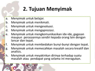 2. Tujuan Menyimak
a. Menyimak untuk belajar.
b. Menyimak untuk menikmati.
c. Menyimak untuk mengevaluasi.
d. Menyimak untuk mengapresiasi.
e. Menyimak untuk mengkomunikasikan ide-ide, gagasan
maupun perasaannya sendiri kepada orang lain dengan
lancar dan tepat.
f. Menyimak untuk membedakan bunyi-bunyi dengan tepat.
g. Menyimak untuk memecahkan masalah secara kreatif dan
analisis.
h. Menyimak untuk meyakinkan dirinya terhadap suatu
masalah atau pendapat yang selama ini meragukan.
 