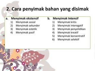 2. Cara penyimak bahan yang disimak
a. Menyimak ekstensif
1) Menyimak sosial
2) Menyimak sekunder
3) Menyimak estetik
4) Menyimak pasif
b. Menyimak Intensif
1) Menyimak kritis
2) Menyimak interogatif
3) Menyimak penyelidikan
4) Menyimak kreatif
5) Menyimak konsentratif
6) Menyimak selektif
 
