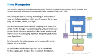 Ilmu Komputer
Ilmu komputer adalah tentang membangun model abstrak
yang bersih (abstraksi) dari objek atau fenomena dunia nyata
yang berantakan, berisik, dan nyata.
Ilmuwan komputer harus memilih apa yang akan disertakan
dalam model dan apa yang akan dibuang, untuk menentukan
jumlah detail minimum yang diperlukan untuk model untuk
memecahkan masalah yang diberikan dengan tingkat akurasi
yang diperlukan.
Ilmu komputer berkaitan dengan penerapan model untuk
memecahkan masalah.
Ini melibatkan pembuatan algoritma untuk melakukan
tindakan pada, dan dengan, data yang telah dimodelkan.
Ilmu komputer adalah studi tentang komputer dan proses algoritmik, termasuk prinsip-prinsipnya, desain perangkat keras
dan perangkat lunak, aplikasinya, dan dampaknya terhadap masyarakat (Tucker et al., 2006).
11
 