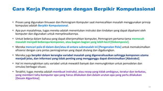 Cara Kerja Pemrogram dengan Berpikir Komputasional
• Proses yang digunakan Ilmuwan dan Pemrogram Komputer saat memecahkan masalah menggunakan prinsip
komputasi adalah Berpikir Komputasional.
• Apa pun masalahnya, tugas mereka adalah menentukan instruksi dan tindakan yang dapat dipahami oleh
komputer dan digunakan untuk menyelesaikannya.
• Untuk bekerja dalam bahasa yang dapat diterjemahkan komputer, Pemrogram pertama-tama memecah
masalah menjadi beberapa komponen, atau bagian-bagian yang lebih kecil [Dekomposisi].
• Mereka mencari pola di dalam dan/atau di antara submasalah ini [Pengenalan Pola] untuk memaksimalkan
efisiensi dengan cara pintas pemrograman yang dapat diulang dan digabungkan.
• Mereka juga berpikir dalam kerangka variabel masalah yang digeneralisasikan sehingga komponen utama
menjadi jelas, dan informasi yang tidak penting yang mengganggu dapat diminimalkan [Abstraksi].
• Hal ini memungkinkan satu variabel untuk mewakili banyak dan memungkinkan untuk pemodelan dan
simulasi berbagai situasi.
• Terakhir, tugas mereka adalah membuat instruksi, atau resep yang tidak ambigous, teratur dan terbatas,
yang memberi tahu komputer apa yang harus dilakukan dan dalam urutan apa yang perlu dilakukan
[Desain Algoritma].
14
 