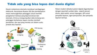 Tidak ada yang bisa lepas dari dunia digital
Desain mekanisme otomatis mendasari perdagangan
elektronik. Kecerdasan Buatan (AI) dan pembelajaran
mesin memungkinkan pelanggan untuk memiliki
pengalaman belanja yang dipersonalisasi dan
otomatis. AI terus mengumpulkan data tentang cara
pelanggan berbelanja, kapan mereka membeli
pembelian, dan apa yang mereka cari dalam suatu
produk atau layanan.
e-dagang
Pelanggan
Pengiriman
Pilih barang
Gudang
Pembayaran
bank
Petani modern (disebut petani digital) digambarkan
dengan sejumlah sumber data - seperti ponsel,
drone, data satelit, sensor lapangan, API untuk
penyedia layanan, agen penyuluhan, dan penyedia
layanan lainnya.
Kendali cerdas
Penginderaan dan
pemantauan cerdas
Analisis dan
perencanaan
cerdas
Peristiwa
berbasis awan
dan basis data
16
 