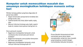 Komputer untuk memecahkan masalah dan
umumnya meningkatkan kehidupan manusia setiap
hari
Pikirkan tentang aplikasi yang biasa digunakan di
ponsel atau tablet
• Dapat menemukan pompa bensin terdekat dan
paling murah, atau
• melihat kondisi lalu lintas dalam waktu nyata,
atau
• Mencari informasi tentang suatu topik, seperti
kuda nil, melalui mesin pencari daring hari ini.
Peran pemecah masalah
• Bagaimana mendapatkan komputer untuk
membantu kita menemukan pom bensin
terdekat?
• Bagaimana komputer menunjukkan kemacetan
lalu lintas saat terjadi?
• Bagaimana mendapatkan komputer untuk
mencari informasi tentang kuda nil?
Proses Berpikir Komputasional telah
memainkan peran besar dalam
menyelesaikan setiap hari atau masalah
yang tampaknya mustahil dengan
memanfaatkan kekuatan komputer.
18
 