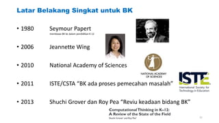 Latar Belakang Singkat untuk BK
• 1980 Seymour Papert
• 2006 Jeannette Wing
• 2010 National Academy of Sciences
• 2011 ISTE/CSTA “BK ada proses pemecahan masalah”
• 2013 Shuchi Grover dan Roy Pea “Reviu keadaan bidang BK”
membawa BK ke dalam pendidikan K-12
21
 