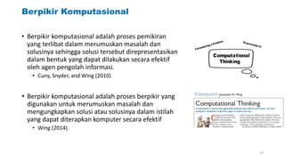 Berpikir Komputasional
• Berpikir komputasional adalah proses pemikiran
yang terlibat dalam merumuskan masalah dan
solusinya sehingga solusi tersebut direpresentasikan
dalam bentuk yang dapat dilakukan secara efektif
oleh agen pengolah informasi.
• Cuny, Snyder, and Wing (2010)
• Berpikir komputasional adalah proses berpikir yang
digunakan untuk merumuskan masalah dan
mengungkapkan solusi atau solusinya dalam istilah
yang dapat diterapkan komputer secara efektif
• Wing (2014).
23
 
