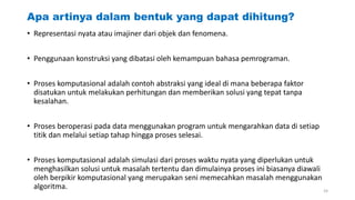 Apa artinya dalam bentuk yang dapat dihitung?
• Representasi nyata atau imajiner dari objek dan fenomena.
• Penggunaan konstruksi yang dibatasi oleh kemampuan bahasa pemrograman.
• Proses komputasional adalah contoh abstraksi yang ideal di mana beberapa faktor
disatukan untuk melakukan perhitungan dan memberikan solusi yang tepat tanpa
kesalahan.
• Proses beroperasi pada data menggunakan program untuk mengarahkan data di setiap
titik dan melalui setiap tahap hingga proses selesai.
• Proses komputasional adalah simulasi dari proses waktu nyata yang diperlukan untuk
menghasilkan solusi untuk masalah tertentu dan dimulainya proses ini biasanya diawali
oleh berpikir komputasional yang merupakan seni memecahkan masalah menggunakan
algoritma. 24
 