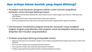 Apa artinya dalam bentuk yang dapat dihitung?
• Perangkat lunak komputer (program) adalah urutan instruksi yang diikuti
komputer untuk mencapai beberapa tujuan.
• Perangkat lunak tidak dapat diekspresikan dalam bahasa manusia seperti Inggris atau Indonesia. Tidak tepat atau
tidak ambigu.
• Perangkat lunak komputer diekspresikan dalam bahasa pemrograman.
• Bahasa pemrograman dirancang untuk secara tepat dan kompak mengekspresikan algoritma komputasi.
• Saat komputer menjalankan program komputer, komputer cukup mengikuti
langkah-langkah yang diberikan oleh program untuk mendapatkan keluaran yang
diinginkan dari masukan yang disediakan.
• Tindakan yang dapat dihitung (computable action)
• Algoritma komputasi harus dinyatakan sebagai urutan tindakan yang didefinisikan dengan baik yang harus diikuti oleh
komputer.
• Kita harus tahu tindakan apa yang dapat dilakukan komputer
• Harus juga tahu tindakan apa yang tidak dapat dilakukan komputer!
• Tindakan yang dapat dihitung adalah tindakan yang dapat dilakukan komputer. 25
 