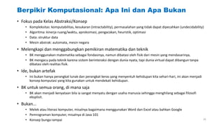 Berpikir Komputasional: Apa Ini dan Apa Bukan
• Fokus pada Kelas Abstraksi/Konsep
• Kompleksitas: komputabilitas, kesukaran (intractability), permasalahan yang tidak dapat dipecahkan (undecidability)
• Algoritma: kinerja ruang/waktu, aproksimasi, pengacakan, heuristik, optimasi
• Data: struktur data
• Mesin abstrak: automata, mesin negara
• Melengkapi dan menggabungkan pemikiran matematika dan teknik
• BK menggunakan matematika sebagai fondasinya, namun dibatasi oleh fisik dari mesin yang mendasarinya,
• BK mengacu pada teknik karena sistem berinteraksi dengan dunia nyata, tapi dunia virtual dapat dibangun tanpa
dibatasi oleh realitas fisik.
• Ide, bukan artefak
• Ini bukan hanya perangkat lunak dan perangkat keras yang menyentuh kehidupan kita sehari-hari, ini akan menjadi
konsep komputasi yang kita gunakan untuk mendekati kehidupan.
• BK untuk semua orang, di mana saja
• BK akan menjadi kenyataan bila ia sangat menyatu dengan usaha manusia sehingga menghilang sebagai filosofi
eksplisit.
• Bukan...
• Melek atau literasi komputer, misalnya bagaimana menggunakan Word dan Excel atau bahkan Google
• Pemrograman komputer, misalnya di Java 101
• Konsep bunga rampai 26
 