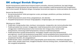 BK sebagai Bentuk Ekspresi
Berpikir Komputasional adalah bentuk ekspresi (seperti aritmatika, relasional, kondisional, dan logis) dengan
menggunakan konsep komputasi dan pemrogramam untuk menyajikan model komputasional dan mengeksekusi
solusi untuk masalah. BK dipahami dengan mempelajari konstruksi pemrograman melalui pemodelan dan simulasi.
Breman dan Resnick (2012):
• Konsep komputasional: istilah pemrograman urutan, perulangan, paralelisme, peristiwa, kondisional,
operator, dan data
• Praktik komputasional: proses iterasi, pengawakutuan, dan abstraksi
• Perspektif komputasional: termasuk mengungkapkan, menghubungkan, dan mempertanyakan
Weintrop et al. (2016):
• Praktik data: mengumpulkan data, membuat, memanipulasi, menganalisis, dan memvisualisasikan data
• Praktik pemodelan dan simulasi: menggunakan model komputasional untuk memahami konsep,
menggunakan model komputasional untuk menemukan dan menguji solusi, menilai model
komputasional, merancang model komputasional, menyusun model komputasional
• Praktik pemecahan masalah komputasional: menyiapkan masalah untuk solusi komputasional,
pemrograman, memilih alat komputasional yang efektif, menilai pendekatan/solusi yang berbeda untuk
suatu masalah, mengembangkan solusi komputasional modular, membuat abstraksi komputasional,
penyelesaian kesulitan, dan pengawakutuan
• Praktik berpikir sistem: menyelidiki sistem yang kompleks secara keseluruhan, memahami hubungan di
dalam sistem, berpikir dalam level, mengkomunikasikan informasi tentang sistem, mendefinisikan sistem,
dan mengelola kompleksitas 28
 
