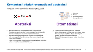 Komputasi adalah otomatisasi abstraksi
Abstraksi Otomatisasi
• Manusia
• Mesin
• Manusia + mesin
• Jaringan 1, 2, 3…
• Abstraksi menyaring data yang dibutuhkan dan yang tidak.
• Abstraksi memungkinkan kita untuk menavigasi kompleksitas dan
menemukan relevansi dan kejelasan dalam skala besar.
• Abstraksi memungkinkan pemecah masalah untuk menyaring
informasi yang diberikan dan menguraikan relevansinya dengan
solusi yang diperlukan.
• Hal ini memungkinkan dibuatnya generalisasi yang dapat digunakan
untuk memecahkan masalah lebih lanjut.
• Otomatisasi adalah proses di mana komputer
diinstruksikan untuk melaksanakan serangkaian tugas
berulang dengan cepat dan efisien dibandingkan
dengan kekuatan pemrosesan manusia.
• Dalam hal ini, program komputer adalah otomatisasi
abstraksi.
Komputasi adalah otomatisasi abstraksi (Wing, 2008)
Sumber: Jeannette M. Wing (2008), “Computational thinking and thinking about computing”, https://royalsocietypublishing.org/doi/10.1098/rsta.2008.0118 32
 