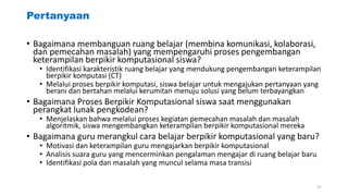 Pertanyaan
• Bagaimana membanguan ruang belajar (membina komunikasi, kolaborasi,
dan pemecahan masalah) yang mempengaruhi proses pengembangan
keterampilan berpikir komputasional siswa?
• Identifikasi karakteristik ruang belajar yang mendukung pengembangan keterampilan
berpikir komputasi (CT)
• Melalui proses berpikir komputasi, siswa belajar untuk mengajukan pertanyaan yang
berani dan bertahan melalui kerumitan menuju solusi yang belum terbayangkan
• Bagaimana Proses Berpikir Komputasional siswa saat menggunakan
perangkat lunak pengkodean?
• Menjelaskan bahwa melalui proses kegiatan pemecahan masalah dan masalah
algoritmik, siswa mengembangkan keterampilan berpikir komputasional mereka
• Bagaimana guru merangkul cara belajar berpikir komputasional yang baru?
• Motivasi dan keterampilan guru mengajarkan berpikir komputasional
• Analisis suara guru yang mencerminkan pengalaman mengajar di ruang belajar baru
• Identifikasi pola dan masalah yang muncul selama masa transisi
47
 