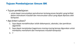 Tujuan Pembelajaran Umum BK
• Tujuan pembelajaran:
• untuk dapat menunjukkan pemahaman tentang proses berpikir yang terlibat
dalam memahami masalah dan merumuskan solusi yang dapat diproses oleh
komputer.
• Apa kriteri sukses?
1. Saya dapat mendefinisikan istilah dekomposisi, abstraksi, dan pemikiran
algoritmik
2. Saya dapat menjelaskan bagaimana masing-masing konsep digunakan untuk
membantu memahami dan memproses masalah komputasi
3. ?
49
 