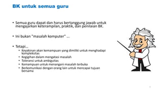 BK untuk semua guru
• Semua guru dapat dan harus bertanggung jawab untuk
mengajarkan keterampilan, praktik, dan penilaian BK.
• Ini bukan "masalah komputer" ...
• Tetapi…
• Keyakinan akan kemampuan yang dimiliki untuk menghadapi
kompleksitas
• Kegigihan dalam mengatasi masalah
• Toleransi untuk ambiguitas
• Kemampuan untuk menangani masalah terbuka
• Berkomunikasi dengan orang lain untuk mencapai tujuan
bersama
5
 