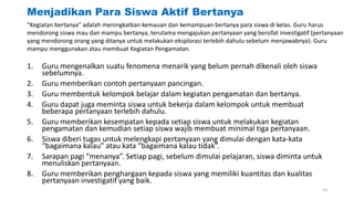 Menjadikan Para Siswa Aktif Bertanya
“Kegiatan bertanya” adalah meningkatkan kemauan dan kemampuan bertanya para siswa di kelas. Guru harus
mendorong siswa mau dan mampu bertanya, terutama mengajukan pertanyaan yang bersifat investigatif (pertanyaan
yang mendorong orang yang ditanya untuk melakukan eksplorasi terlebih dahulu sebelum menjawabnya). Guru
mampu menggunakan atau membuat Kegiatan Pengamatan.
1. Guru mengenalkan suatu fenomena menarik yang belum pernah dikenali oleh siswa
sebelumnya.
2. Guru memberikan contoh pertanyaan pancingan.
3. Guru membentuk kelompok belajar dalam kegiatan pengamatan dan bertanya.
4. Guru dapat juga meminta siswa untuk bekerja dalam kelompok untuk membuat
beberapa pertanyaan terlebih dahulu.
5. Guru memberikan kesempatan kepada setiap siswa untuk melakukan kegiatan
pengamatan dan kemudian setiap siswa wajib membuat minimal tiga pertanyaan.
6. Siswa diberi tugas untuk melengkapi pertanyaan yang dimulai dengan kata-kata
“bagaimana kalau” atau kata “bagaimana kalau tidak”.
7. Sarapan pagi “menanya”. Setiap pagi, sebelum dimulai pelajaran, siswa diminta untuk
menuliskan pertanyaan.
8. Guru memberikan penghargaan kepada siswa yang memiliki kuantitas dan kualitas
pertanyaan investigatif yang baik.
53
 