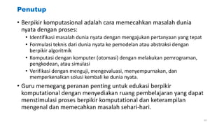 Penutup
• Berpikir komputasional adalah cara memecahkan masalah dunia
nyata dengan proses:
• Identifikasi masalah dunia nyata dengan mengajukan pertanyaan yang tepat
• Formulasi teknis dari dunia nyata ke pemodelan atau abstraksi dengan
berpikir algoritmik
• Komputasi dengan komputer (otomasi) dengan melakukan pemrograman,
pengkodean, atau simulasi
• Verifikasi dengan menguji, mengevaluasi, menyempurnakan, dan
memperkenalkan solusi kembali ke dunia nyata.
• Guru memegang peranan penting untuk edukasi berpikir
komputational dengan menyediakan ruang pembelajaran yang dapat
menstimulasi proses berpikir komputational dan keterampilan
mengenal dan memecahkan masalah sehari-hari.
62
 