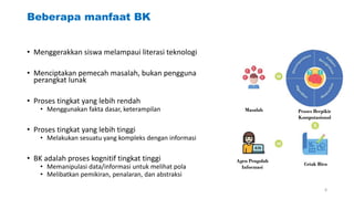 Beberapa manfaat BK
• Menggerakkan siswa melampaui literasi teknologi
• Menciptakan pemecah masalah, bukan pengguna
perangkat lunak
• Proses tingkat yang lebih rendah
• Menggunakan fakta dasar, keterampilan
• Proses tingkat yang lebih tinggi
• Melakukan sesuatu yang kompleks dengan informasi
• BK adalah proses kognitif tingkat tinggi
• Memanipulasi data/informasi untuk melihat pola
• Melibatkan pemikiran, penalaran, dan abstraksi
Masalah Proses Berpikir
Komputasional
Agen Pengolah
Informasi
Cetak Biru
8
 