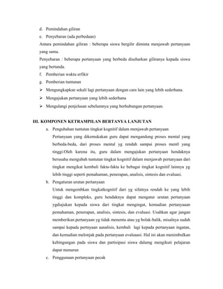 d. Pemindahan giliran
e. Penyebaran (ada perbedaan)
Antara pemindahan giliran : beberapa siswa bergilir diminta menjawab pertanyaan
yang sama.
Penyebaran : beberapa pertanyaan yang berbeda disebarkan giliranya kepada siswa
yang bertanda.
f. Pemberian waktu erfikir
g. Pemberian tuntunan
 Mengungkapkan sekali lagi pertanyaan dengan cara lain yang lebih sederhana.
 Mengajukan pertanyaan yang lebih sederhana
 Mengulangi penjelasan sebelumnya yang berhubungan pertanyaan.
III. KOMPONEN KETRAMPILAN BERTANYA LANJUTAN
a. Pengubahan tuntutan tingkat kognitif dalam menjawab pertanyaan
Pertanyaan yang dikemukakan guru dapat mengandung proses mental yang
berbeda-beda, dari proses mental yg rendah sampai proses mentl yang
tinggi.Oleh karena itu, guru dalam mengajukan pertanyaan hendaknya
berusaha mengubah tuntutan tingkat kognitif dalam menjawab pertanyaan dari
tingkat mengikat kembali fakta-fakta ke bebagai tingkat kognitif lainnya yg
lebih tinggi seperti pemahaman, penerapan, analisis, sintesis dan evaluasi.
b. Pengaturan urutan pertanyaan
Untuk mengembkan tingkatkognitif dari yg sifatnya rendah ke yang lebih
tinggi dan kompleks, guru hendaknya dapat mengatur urutan pertanyaan
ygdiajukan kepada siswa dari tingkat mengingat, kemudian pertanyaaan
pemahaman, penerapan, analisis, sintesis, dan evaluasi. Usahkan agar jangan
memberikan pertanyaan yg tidak menentu atau yg bolak-balik, misalnya sudah
sampai kepada pertnyaan aanalisis, kembali lagi kepada pertanyaan ingatan,
dan kemudian melonjak pada pertanyaan evaluaasi. Hal ini akan menimbulkan
kebingungan pada siswa dan partisipasi siswa dalamg mengikuti pelajaran
dapat menurun
c. Penggunaan pertanyaan pecak
 