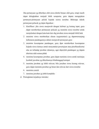 Jika pertanyaan yg diberikan oleh siswa dinilai benaar oleh guru, tetapi masih
dapat ditingkatkan menjadi lebih sempurna, guru dapata mengajukan
pertanyan-pertanyaan pelcak kepada sisiwa tersebut. Beberapa teknik
pertanyaan pelacak yg dapat digunkan :
1. klasifikasi: jika siswa menjawab dengan kalimat yg kurang tepat, guru
dapat memberikan pertanyaan pelacak yg meminta siswa tersebut untuk
menjelaskan dengan kata-kata lain shg jawaban siswa menjadi lebih baik
2. meminta siswa memberikan alasan (argumentasi) yg dapatmenunjang
kebenaran pandangannya dalam menjawab peranyaan guru
3. meminta kesempatan pandangan; guru dpat memberikan kesempatan
kepada siswa lainnya untuk menyatakan persetujuan atau penolkandisertai
alas an terhadap jawaban rekannya, agar diperoleh pandangan yg dapata
diterima oleh semua pihak
4. meminta kesempatan jawaban; guru dapat meminta siswa untuk meninjau
kembali jawaban yg diberikannya biladianggap kurtepat
5. meminta jawaban yg lebih relevan; bila jawaban siswa kurang relevan,
guru dapat meminta jawaban yg benar dan relevan dari siswa tersebut
6. meminta contoh
7. meminta jawaban yg lebih kompleks
d. Peningkatan terjadinya interaksi
 