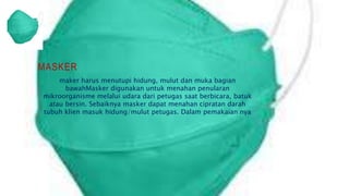 MASKER
maker harus menutupi hidung, mulut dan muka bagian
bawahMasker digunakan untuk menahan penularan
mikroorganisme melalui udara dari petugas saat berbicara, batuk
atau bersin. Sebaiknya masker dapat menahan cipratan darah
tubuh klien masuk hidung/mulut petugas. Dalam pemakaian nya
 