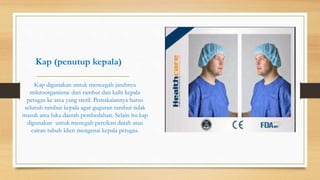 Kap (penutup kepala)
Kap digunakan untuk mencegah jatuhnya
mikroorganisme dari rambut dan kulit kepala
petugas ke area yang steril. Pemakaiannya harus
seluruh rambut kepala agar guguran rambut tidak
masuk area luka daerah pembedahan. Selain itu kap
digunakan untuk mencgah percikan darah atau
cairan tubuh klien mengenai kepala petugas.
 