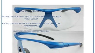 KACA MATA PELINDUNG
DIGUNAKAN UNTUK MELINDUNGI MATA DARI CIPRATAN DARAH/CAIRAN
TUBUH LAINNYA
KACAMATA PELINDUNG UMUMNYA TERBUAT DARI PLASTIC JERNIH DAN
DIPAKAI BERSAMA
MASKER JIKA PELINDUNG MUKA TIDAK ADA.
 