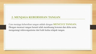 2. MENJAGA KEBERSIHAN TANGAN
Cara menjaga kebersihan tangan adalah dengan MENCUCI TANGAN.
Dengan mencuci tangan berarti telah membuang kotoran dan debu serta
mengurangi mikroorganisme dari kulit kedua telapak tangan.
 