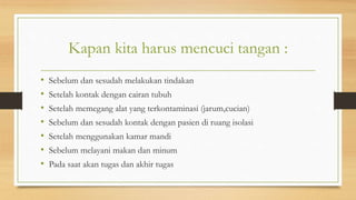 Kapan kita harus mencuci tangan :
• Sebelum dan sesudah melakukan tindakan
• Setelah kontak dengan cairan tubuh
• Setelah memegang alat yang terkontaminasi (jarum,cucian)
• Sebelum dan sesudah kontak dengan pasien di ruang isolasi
• Setelah menggunakan kamar mandi
• Sebelum melayani makan dan minum
• Pada saat akan tugas dan akhir tugas
 