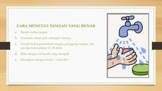 CARA MENCUCI TANGAN YANG BENAR
a. Basahi kedua tangan
b. Gunakan sabun atau antiseptic lainnya.
c. Gosok kedua permukaan tangan, punggung tangan, sela
jari dan kukuselama 15-30 detik.
d. Bilas dengan air bersih yang mengalir
e. Keringkan dengan tissue / hand drier
 