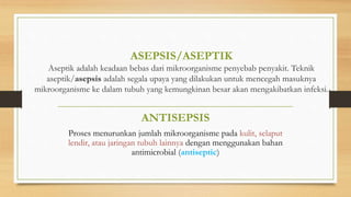 ASEPSIS/ASEPTIK
Aseptik adalah keadaan bebas dari mikroorganisme penyebab penyakit. Teknik
aseptik/asepsis adalah segala upaya yang dilakukan untuk mencegah masuknya
mikroorganisme ke dalam tubuh yang kemungkinan besar akan mengakibatkan infeksi.
ANTISEPSIS
Proses menurunkan jumlah mikroorganisme pada kulit, selaput
lendir, atau jaringan tubuh lainnya dengan menggunakan bahan
antimicrobial (antiseptic)
 