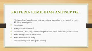 KRITERIA PEMILIHAN ANTISEPTIK :
1. Aksi yang luas (menghambat mikroorganisme secara luas gram positif, negative,
Tb, fungi, endospore)
2. Efektivitas
3. Kecepatan aktivitas awal
4. Efek residu (Aksi yang lama setelah pemakaian untuk meredam pertumbuhan)
5. Tidak mengakibatkan iritasi kulit
6. Tidak menyebabkan alergi
7. Efektif sekali pakai, tidak perlu diulang.
 