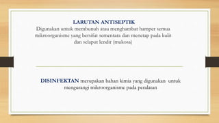 LARUTAN ANTISEPTIK
Digunakan untuk membunuh atau menghambat hamper semua
mikroorganisme yang bersifat sementara dan menetap pada kulit
dan selaput lendir (mukosa)
DISINFEKTAN merupakan bahan kimia yang digunakan untuk
mengurangi mikroorganisme pada peralatan
 
