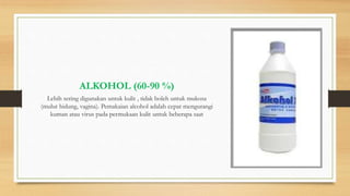 ALKOHOL (60-90 %)
Lebih sering digunakan untuk kulit , tidak boleh untuk mukosa
(mulut hidung, vagina). Pemakaian alcohol adalah cepat mengurangi
kuman atau virus pada permukaan kulit untuk beberapa saat
 