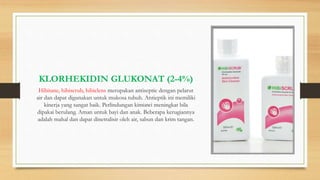 KLORHEKIDIN GLUKONAT (2-4%)
Hibitane, hibiscrub, hibiclens merupakan antiseptic dengan pelarut
air dan dapat digunakan untuk mukosa tubuh. Antieptik ini memiliki
kinerja yang sangat baik. Perlindungan kimiawi meningkat bila
dipakai berulang. Aman untuk bayi dan anak. Beberapa kerugiannya
adalah mahal dan dapat dinetralisir oleh air, sabun dan krim tangan.
 