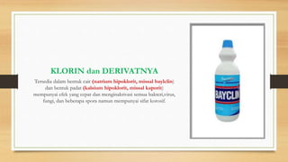 KLORIN dan DERIVATNYA
Tersedia dalam bentuk cair (natrium hipoklorit, missal baylclin)
dan bentuk padat (kalsium hipoklorit, missal kaporit)
mempunyai efek yang cepat dan menginaktivasi semua bakteri,virus,
fungi, dan beberapa spora namun mempunyai sifat korosif.
 