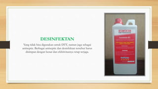 DESINFEKTAN
Yang tidak bisa digunakan untuk DTT, namun juga sebagai
antiseptic. Berbagai antiseptic dan desinfektan tersebut harus
disimpan dengan benar dan efektivitasnya tetap terjaga.
 