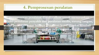 4. Pemprosesan peralatan
pemprosesan peralatan dimaksudkan untuk menurunkan
resiko penularan penyakit dan peralatan medis, sarung tangan,
dan peralatan kotor lainnya. Peralatan kotor dipakai kembali
setelah memalui serangkaian pemrosesan yang diawali
dekontaminasi, pencucian dan pembilasan, DTT atau
sterilisasi.
 