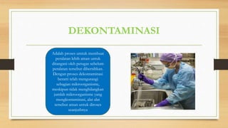 DEKONTAMINASI
Adalah proses umtuk membuat
peralatan lebih aman untuk
ditangani oleh petugas sebelum
peralatan tersebut dibersihkan.
Dengan proses dekontaminasi
berarti telah mengurangi
sebagian mikroorganisme,
meskipun tidak menghilangkan
jumlah mikroorganisme yang
mengkontaminasi, alat alat
tersebut aman untuk diroses
seanjutbnya
 